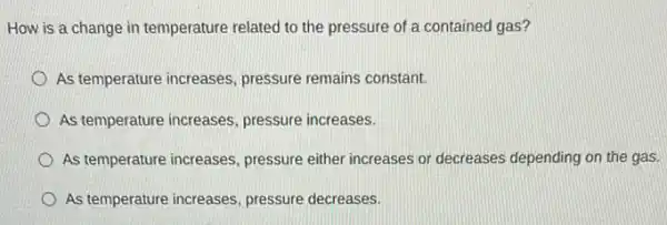 How is a change in temperature related to the pressure of a contained gas?
As temperature increases pressure remains constant.
As temperature increases pressure increases.
As temperature increases pressure either increases or decreases depending on the gas.
As temperature increases pressure decreases.