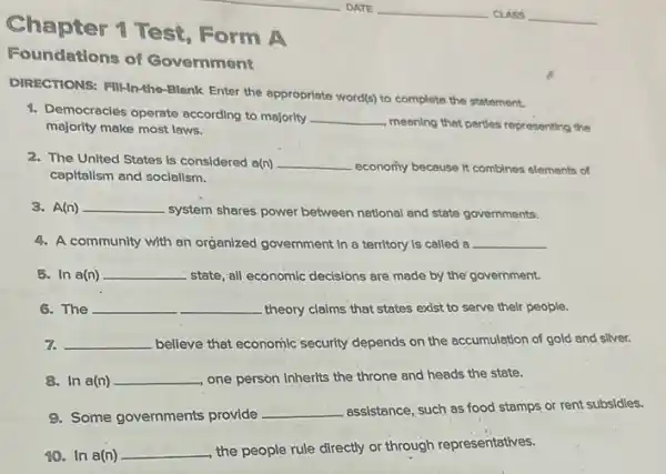 Chapter 1 Test Form A
Foundations of Government
DIRECTIONS: FIl-In-the-Blank Enter the appropriate word(s)to complete the statement.
1. Democracles operate according to majority __
meaning that parties representing the majority make most laws.
2. The United States is considered a(n) __ economy because it combines elements of
capitalism and socialism.
3. A(n) __
system shares, power between national and state governments.
4. A community with an organized government in a territory is called a __
3. In a(n) __ state, all economic decisions are made by the government.
6. The	__ theory claims that states exist to serve their people.
7. __ believe that economic security depends on the accumulation of gold and sliver.
8. In a(n) __ one person inherits the throne and heads the state.
9. Some governments provide __ assistance, such as food stamps or rent subsidies.
10. In a(n) __
the people rule directly or through representatives.