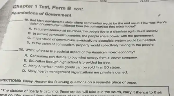 Chapter 1 Test Form B cont.
Foundations of Government
__
19. Kerl Marx envisioned state where communism would be the end result.How was Mark's
vision of communism different from the communism that endsts today?
A. In current communist countries, the people live In a classless agricultural soclety.
B. In current communist countries, the people share power with the government.
C. In the vision of communism, eventually no economic system would be needed.
D. In the vision of communism, property would collectively belong to the people.
__
20. Which of these Is a socialist aspect of the American mixed economy?
A. Consumers can decide to buy wind energy from a power company.
B. Education through high school is provided for free.
C. Many American-made goods.can be sold In all 50 states.
D. Many health management organizations are privately owned.
IRECTIONS: Essey Answer the following questions on a separate plece of paper.
"The disease of liberty is catching; those armles will take It in the south, carry it thence to their
own country, spread there the