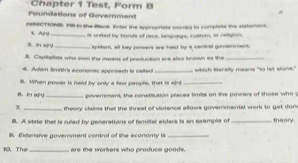 Chapter 1 Test Form B
Poundations of Government
Enter the appropriate wordfol to complete the statement.
4. A(n) __ is united by bonds of rece, languege, custom or religion.
2. In a(n) __ system, all key powers are hold by a central government
a. Capitalists who own the means of production are also known as the __
4. Adam Smith's economic approach is called __ which literally means "to let alone."
8. When power is held by'only a few people, that is o(n) __
6. In o(n) __ government, the.constrution places limits on the powers of those who
7. __ theory claims that the threat of violence allows governmental work to get don
8. A state that is ruled by generations of fomillal elders is an example of __ theory.
B. Extensive government control of the economy is __
10. The __ are the workers who produce goods.