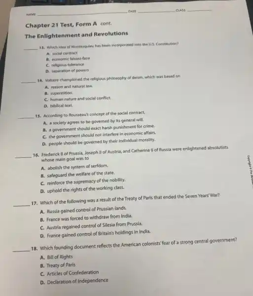 Chapter 21 Test,Form A cont.
The Enlightenment and Revolutions
__
13. Which idea of Montesquieu has been incorporated Into the U.S. Constitution?
A. social contract
B. economic laissez-faire
C. religious tolerance
D. separation of powers
__
14. Voltaire championed the religious philosophy of deism which was based on
A. reason and natural law.
B. superstition.
C. human nature and social conflict.
D. biblical text.
__
15. According to Rousseau's concept of the social contract,
A. a society agrees to be governed by its general will.
B. a government should exact harsh punishment for crime.
C. the government should not interfere in economic affairs.
D. people should be governed by their individual morality.
__
16. Frederick II of Prussia Joseph II of Austria,and Catherine II of Russia were enlightened absolutists
whose main goal was to
A. abolish the system of serfdom.
B. safeguard the welfare of the state.
C. reinforce the supremacy of the nobility.
D. uphold the rights of the working class.
__
17. Which of the following was a result of the Treaty of Paris that ended the Seven Years'War?
A. Russia gained control of Prussian lands.
B. France was forced to withdraw from India.
C. Austria regained control of Silesia from Prussia.
D. France gained control of Britain's holdings in India.
__
18. Which founding document reflects the American colonists fear of a strong central government?
A. Bill of Rights
B. Treaty of Paris
C. Articles of Confederation
D. Declaration of Independence