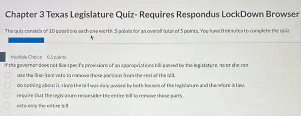 Chapter 3 Texas Legislature Quiz-Requires Respondus LockDown Browser
The quiz consists of 10 questions each one worth.5 points for an overall total of 5 points.You have 8 minutes to complete the quiz.
Multiple Choice 0.5 points
If the governor does not like specific provisions of an appropriations bill passed by the legislature, he or she can
use the line-item veto to remove those portions from the rest of the bill.
do nothing about it.since the bill was duly passed by both houses of the legislature and therefore is law.
require that the legislature reconsider the entire bill to remove those parts.
veto only the entire bill.