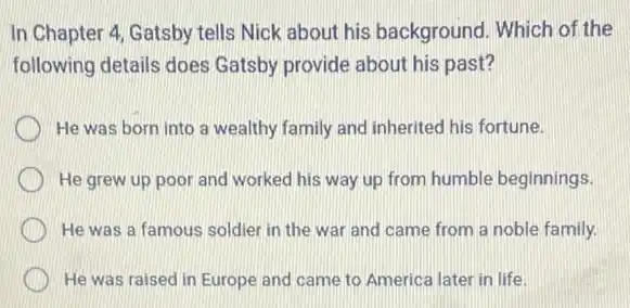 In Chapter 4, Gatsby tells Nick about his background. Which of the
following details does Gatsby provide about his past?
He was born into a wealthy family and inherited his fortune.
He grew up poor and worked his way up from humble beginnings.
He was a famous soldier in the war and came from a noble family.
He was raised in Europe and came to America later in life.