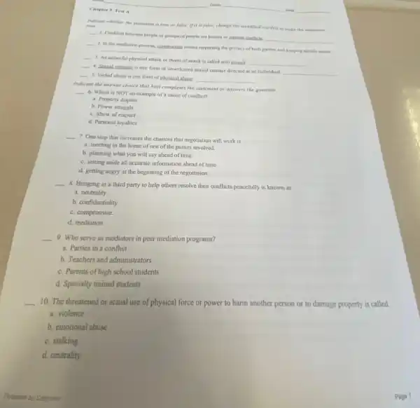 Chapter 9, Test A
Indicate whether the statement is true or false.If it is false, change the idemtified wond(s) to make the statement true.
__
1. Conflicts between people or groups of people are known as internal conflicts
__
__
2. In the mediation process, compromise means respecting the privacy of both parties and keeping details secret.
__
__
4. Sexual violence is any form of unwelcome sexual contact directed at an individual
__
__
3. An unlawful physical attack or threat of attack is called a(n)assault
__
__
5. Verbal abuse is one form of physical abuse
__
Indicate the answer choice that best completes the statement or answers the question
__
6. Which is NOT an example of a cause of conflict?
a. Property dispute
b. Power struggle
c. Show of respect
d. Personal loyalties
__
7. One step that increases the chances that negotiation will work is
a. meeting in the home of one of the parties involved.
b. planning what you will say ahead of time.
c. setting aside all accurate information ahead of time.
d. getting angry at the beginning of the negotiation.
__
8. Bringing in a third party to help others resolve their conflicts peacefully is known as
a. neutrality.
b. confidentiality.
c. compromise.
d. mediation.
__ 9. Who serve as mediators in peer mediation programs?
a. Parties in a conflict
b. Teachers and administrators
c. Parents of high school students
d. Specially trained students
__
10. The threatened or actual use of physical force or power to harm another person or to damage property is called
a. violence
b. emotional abuse.
c. stalking.
d. neutrality.