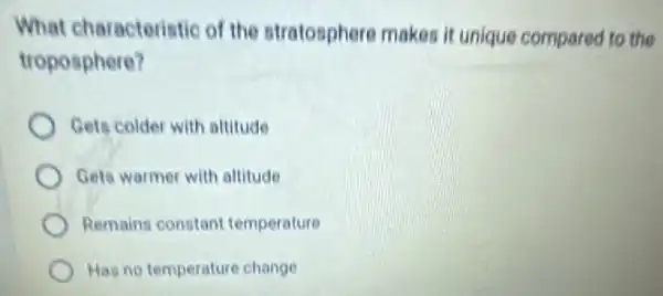 What characteristic of the stratosphere makes it unique compared to the
troposphere?
Gets colder with altitude
Gets warmer with altitude
Remains constant temperature
Has no temperature change