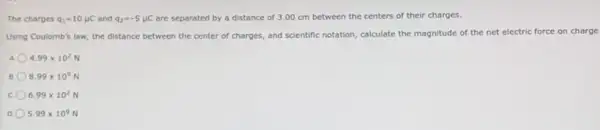 The charges q_(1)=10mu C and q_(2)=-5mu C are separated by a distance of 3.00 cm between the centers of their charges.
Using Coulomb's law, the distance between the center of charges, and scientific notation, calculate the magnitude of the net electric force on charge
4.99times 10^2
B. 8.99times 10^9
c 6.99times 10^2
D 5.99times 10^9