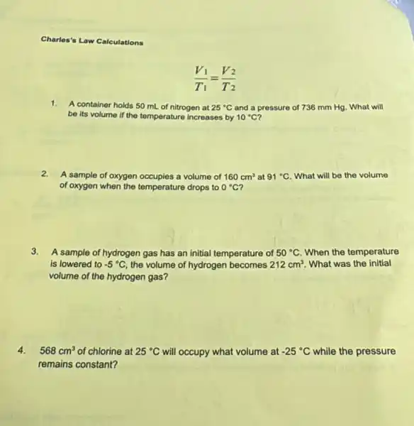 Charles's Law Calculations
1.
A container holds 50 mL of nitrogen at 25^circ C and a pressure of 736 mm Hg. What will
be its volume if the temperature increases by 10^circ C i
2.
A sample of oxygen occupies a volume of 160cm^3 at 91^circ C What will be the volume
of oxygen when the temperature drops to 0^circ C i
3.
A sample of hydrogen gas has an initial temperature of 50^circ C When the temperature
is lowered to -5^circ C the volume of hydrogen becomes 212cm^3 What was the initial
volume of the hydrogen gas?
4. 568cm^3 of chlorine at 25^circ C will occupy what volume at -25^circ C while the pressure
remains constant?
(V_(1))/(T_(1))=(V_(2))/(T_(2))