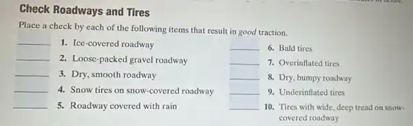 Check Roadways and Tires
Place a check by each of the following items that result in good traction.
__
__ 1. Ice-covered roadway
__ 2. Loose-packec I gravel roadway
__ 3. Dry, smooth roadway
__ 4. Snow tires on snow-covered roadway
__ 5. Roadway covered with rain
__
__ 6. Bald tires
7. Overinflated tires
8. Dry, bumpy roadway
9. Underinflated tires
10. Tires with wide deep tread on snow-
covered roadway
__
__