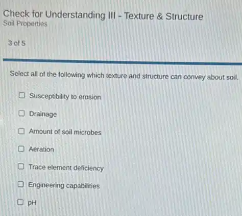 Check for Understanding III - Texture & Structure
Soil Properties
3 of 5
Select all of the following which texture and structure can convey about soil.
Susceptibility to erosion
Drainage
Amount of soil microbes
Aeration
Trace element deficiency
Engineering capabilities
D pH