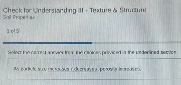 Check for Understanding III - Texture & Structure
Soil Properties
1. of 5
Select the correct answer from the choices provided in the underlined section.
As particle size increases I decreases, porosity increases.