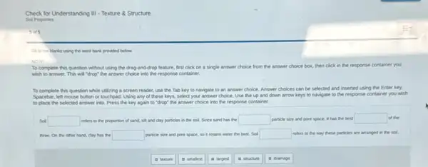 Check for Understanding III - Texture & Structure
Soll Properties
5015
Falin the blanks using the word bank provided below.
NOTE
To complete this question without using the drag-and -drop feature, first click on a single answer choice from the answer choice box, then click in the response container you
wish to answer. This will "drop" the answer choice into the response container.
To complete this question while utilizing a screen reader, use the Tab key to navigate to an answer choice. Answer choices can be selected and inserted using the Enter key.
Spacebar, left mouse button or touchpad. Using any of these keys, select your answer choice. Use the up and down arrow keys to navigate to the response container you wish
to place the selected answer into. Press the key again to "drop" the answer choice into the response container.
Soll square  refers to the proportion of sand, sit and clay particles in the soil. Since sand has the square  particle size and pore space, it has the best square  of the
three. On the other hand, clay has the square  particle size and pore space, so it retains water the best. Soil square  refers to the way these particles are arranged in the sol.
in texture
it smalest
in largest
it structure
it drainage