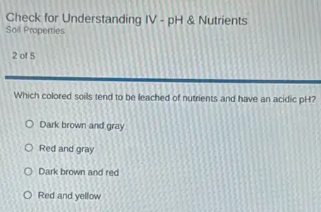 Check for Understanding IV - pH & Nutrients
Soil Properties
2 of 5
Which colored soils tend to be leached of nutrients and have an acidic pH?
Dark brown and gray
Red and gray
Dark brown and red
Red and yellow