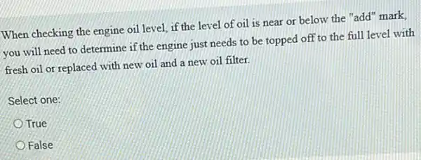 When checking the engine oil level, if the level of oil is near or below the "add" mark,
you will need to determine if the engine just needs to be topped off to the full level with
fresh oil or replaced with new oil and a new oil filter.
Select one:
True
False