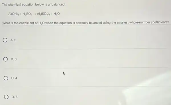 The chemical equation below is unbalanced.
Al(OH)_(3)+H_(2)SO_(4)arrow Al_(2)(SO_(4))_(3)+H_(2)O
What is the coefficient of H_(2)O when the equation is correctly balanced using the smallest whole-number coefficients?
A. 2
B. 3
C. 4
D. 6