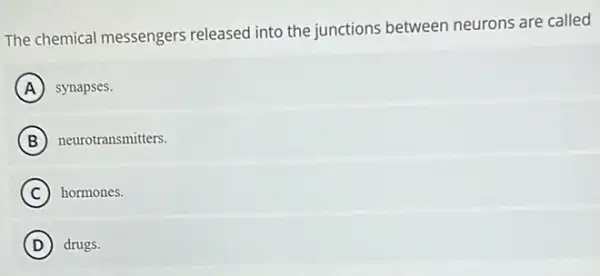 The chemical messengers released into the junctions between neurons are called
A synapses.
B neurotransmitters.
C hormones.
D drugs.