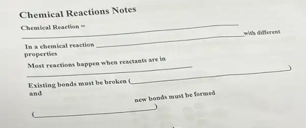 Chemical Reactions Notes
Chemical Reaction=
In a chemical reaction __ with different
properties
Most reactions happen when reactants are in
__
) Existing bonds must be broken ( __
and
new bonds must be formed
__