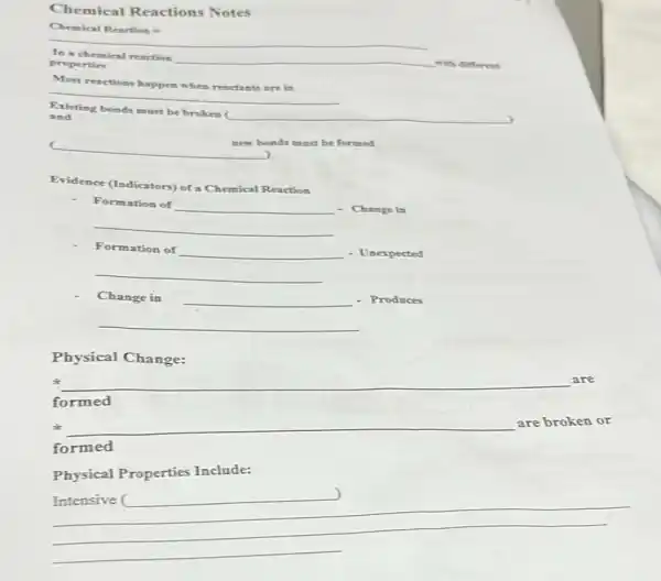 Chemical Reactions Notes
__
In a chemical reaction
__
with different
properties
__
are in
Existing bonds must be broken (
__
and
new bonds must be formed
__
Evidence (Indicators) of a Chemical Reaction
__
- Change in
__
__
- Unexpected
__
__
- Produces
__
Physical Change: a e are broken a
sk
__
formed
Physical Properties Include:
__
roperties Include:)