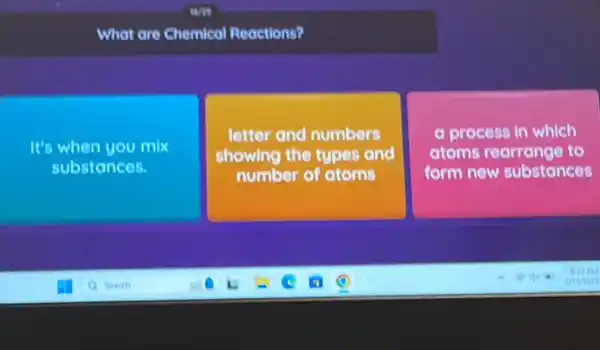 What are Chemical Reactions?
It's when you mix
substances.
letter and numbers
showing the types and
number of atoms
a process in which
atoms rearrange to
form new substances