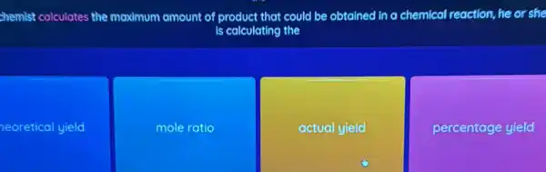 chemist calculates the maximum amount of product that could be obtained in a chemical reaction, he or she
is calculating the
neoretical yield
mole ratio
actual yield
percentage yield