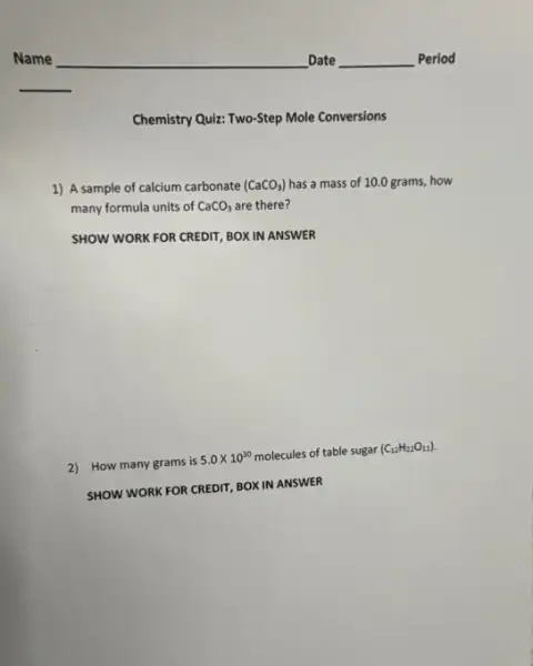 Chemistry Quiz: Two-Step Mole Conversions
1) A sample of calcium carbonate (CaCO_(3)) has a mass of 10.0 grams, how
many formula units of CaCO_(3) are there?
SHOW WORK FOR CREDIT BOX IN ANSWER
2) How many grams is
5.0times 10^30 molecules of table sugar
(C_(12)H_(22)O_(11))
SHOW WORK FOR CREDIT BOXIN ANSWER