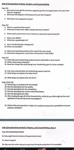 CHH110 Handwriting Analysis Forgery, and Counterfeiting
Page 314
1. How much money did the man from Argentina get from his forged check in the story from
Frank W. Abagnale?
2. What book did Abagnale write based on his own life of forgery?
3. What does Frank Abagnale do today?
Page 316
4. What is a questioned document?
5. What type of paperwork might undergo document analysis?
6. What would a person have to do to become a document expert (analysts)?
7. What is the ABFDE?
8. What does a graphologist do?
9. How is handwriting like a fingerprint?
10. What is an exemplar?
11. When was handwriting evidence first used in the court room?
12. What led to Hauptmann's conviction and execution in the 1930 s?
Page 317
13. When did expert handwriting analysis become admissible in court rooms?
14. What is done using computers?
15. Name four things that could change your handwriting, give it a minor variation.
16. How many characteristics do handwriting experts examine?
17. What things are looked at for letter form?
18. What things are looked at for line form?
Page 3188319
19. What things are looked at for formatting?
20. Give the description for line quality.
21. Give the description for size consistency.
22. Give the description for cursive and printed letters.
23. Give the description for slant.
24. After reading through all of the characteristics which do you think might be the most
significant to forensic document investigators?
25. Which of the characteristics in table 10-2 could be measured or quantified to increase
evidence reliability?
CHH 10 Handwriting Analysls Forgery, and Counterfelting-Port?
Page 320 Hondwriting Analysis
26. Why might forensic analysis of handwriting be done?
27. What is forgery?
28. Why must the writer always be supervised during the production of an exemplar?