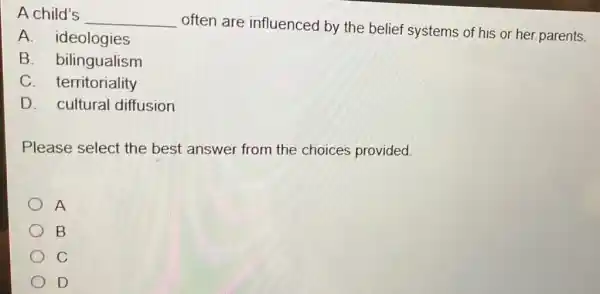 A child's
__
often are influenced by the belief systems of his or her parents.
B. bilingualism
A. ideologies
C territoriality
D. cultural diffusion
Please select the best answer from the choices provided.
A
B
C
D