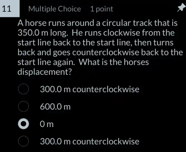 Choice 1 point
A horse runs around a circular track that is
350.0 m long.. He runs clockwise from the
start line back to the start line , then turns
back and goes counterclockwise back to the
start line again.What is the horses
displacement?
300.0 m counterclockwise
600.0 m
0 m
300.0 m counterclockwise