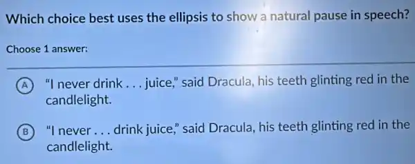 Which choice best uses the ellipsis to show a natural pause in speech?
Choose 1 answer:
A "I never drink __ juice," said Dracula , his teeth glinting red in the
candlelight.
B "I never __ drink juice," said Dracula, his teeth glinting red in the
candlelight.