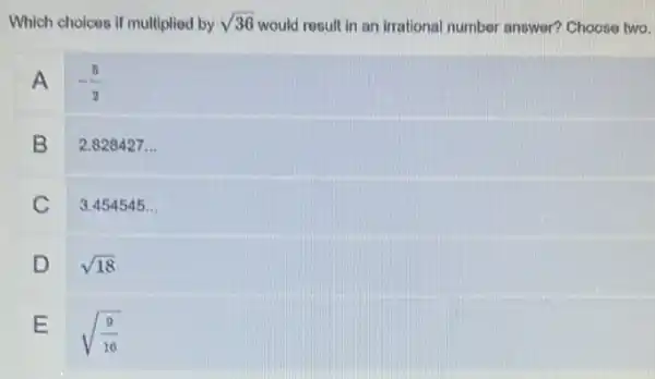 Which choices if multiplied by sqrt (36) would result in an irrational number answer?Choose two.
A .
-(5)/(2)
B
2.828427 ...
C
3.454545...
D
sqrt (18)
E
sqrt ((9)/(16))