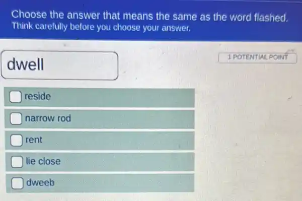 Choose the answer that means the same as the word flashed.
Think carefully before you choose your answer.
dwell
1 POTENTIAL POINT
reside
narrow rod
rent
lie close
dweeb