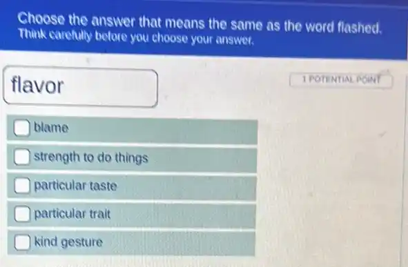 Choose the answer that means the same as the word flashed.
Think carefully before you choose your answer.
flavor
1 POTENTIAL POIN
blame
strength to do things
particular taste
particular trait
kind gesture