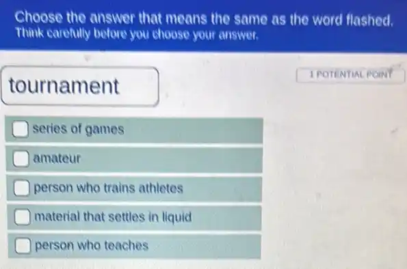 Choose the answer that means the same as the word flashed.
Think carefully before you choose your answer.
tournament
1 POTENTIAL POINT
series of games
amateur
person who trains athletes
material that settles in liquid
person who teaches