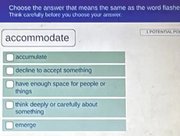 Choose the answer that means the same as the word flashe
Think carefully before you choose your answer.
accommodate
1 POTENTIAL PO
accumulate
decline to accept something
have enough space for people or
things
think deeply or carefully about
something
emerge