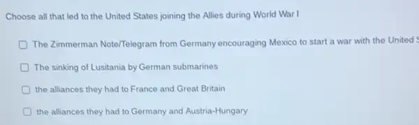 Choose all that led to the United States joining the Allies during World War I
D The Zimmerman Note/Telegram from Germany encouraging Mexico to start a war with the United
The sinking of Lusitania by German submarines
the alliances they had to France and Great Britain
the alliances they had to Germany and Austria-Hungary