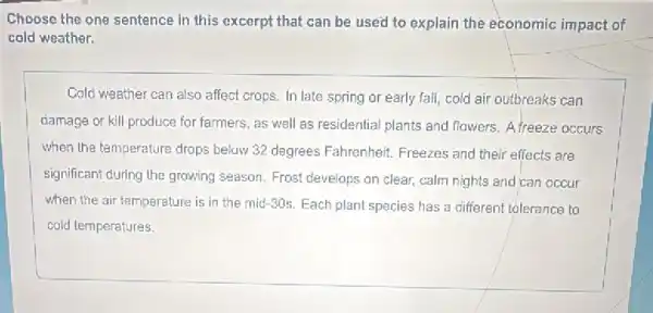 Choose the one sentence in this excerpt that can be used to explain the economic impact of
cold weather.
Cold weather can also affect crops. In late spring or early fall,cold air outbreaks can
damage or kill produce for farmers, as well as residential plants and flowers. A freeze occurs
when the temperature drops below 32 degrees Fahrenheit Freezes and their effects are
significant during the growing season. Frost develops on clear, calm nights and can occur
when the air temperature is in the mid -30s. Each plant species has a different tolerance to
cold temperatures.