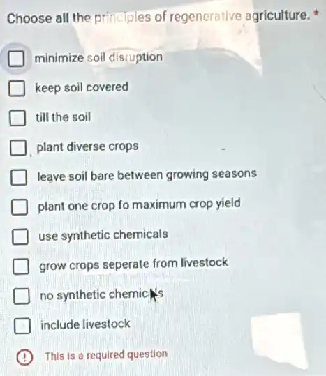 Choose all the principles of regenerative agriculture.
minimize soil discuption
keep soil covered
till the soil
plant diverse crops
leave soil bare between growing seasons
plant one crop fo maximum crop yield
use synthetic chemicals
grow crops seperate from livestock
no synthetic chemic
include livestock
B This is a required question