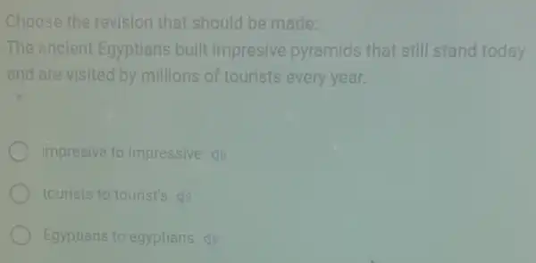 Choose the revision that should be made:
The ancient Egyptians built impresive pyramids that still stand today
and are visited by millions of tourists every year.
impresive to impressive (1)
tourists to tourist's (1)
Egyptians to egyptians (1)