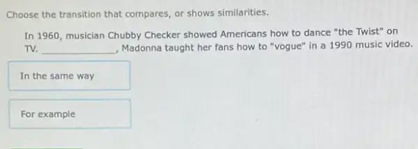 Choose the transition that compares, or shows similarities.
In 1960, musician Chubby Checker showed Americans how to dance "the Twist"on
TV. __ , Madonna taught her fans how to "vogue" in a 1990 music video.
In the same way
For example