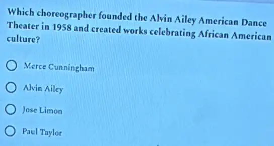 Which choreographer founded the Alvin Ailey American Dance
Theater in 1958 and created works celebrating African American
culture?
Merce Cunningham
Alvin Ailey
Jose Limon
Paul Taylor