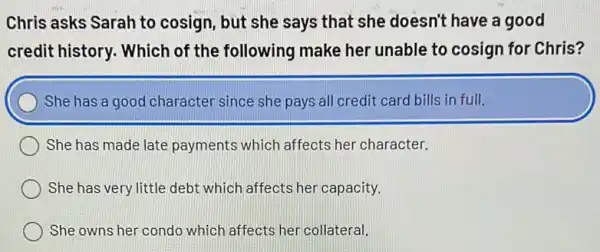 Chris asks Sarah to cosign, but she says that she doesn't have a good
credit history. Which of the following make her unable to cosign for Chris?
She has a good character since she pays all credit card bills in full.
She has made late payments which affects her character.
She has very little debt which affects her capacity.
She owns her condo which affects her collateral.