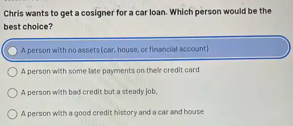 Chris wants to get a cosigner for a car loan. Which person would be the
best choice?
A person with no assets(car, house, or financial account)
A person with some late payments on their credit card
A person with bad credit but a steady job.
A person with a good credit history and a car and house