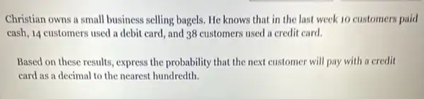 Christian owns a small business selling bagels. He knows that in the last week 10 customers paid
cash, 14 customers used a debit card, and 38 customers used a credit card.
Based on these results , express the probability that the next customer will pay with a credit
card as a decimal to the nearest hundredth.