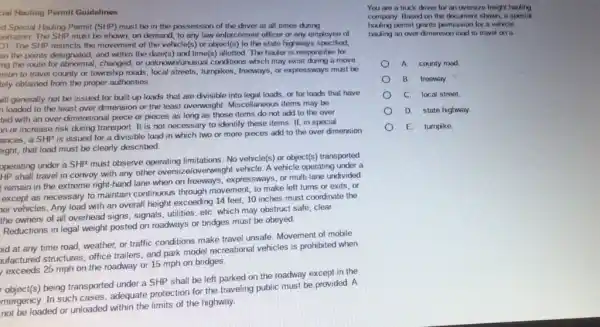 cial Hauling Permit Guidelines
d Spocial Hauling Permit (SHP) must bo in the passession of the driver at all times during
ortation. The SHP must be shown, on demand to any law enforcement officer or any employee of
OT. The SHP restricts the movement of the vehicle(s) or object(s) to the state highways specified.
on the points dosignated,and within the date(s)and time(s) allotted. The hauler is responsible for
ing the route for abnormal, changed,or unknown/unusual conditions which may exist during a move.
sion to travel county or township roads, local streets, turngikes, freeways, or expressways must be
tely obtained from the proper authorities.
vill generally not be issued for built-up loads that are divisible into legal loads, or for loads that have
loaded to the least over dimension or the least overweight. Miscellaneous items may be
ted with an over-dimensional piece or pieces as long as those items do not add to the over
on or increase risk during transport. It is not necessary to identify these items. If, in special
ances, a SHP is issued for a divisible load in which two or more pieces add to the over dimension
zight, that load must be clearly described.
operating under a SHP must observe operating limitations No vehicle(s) or object(s)transported
HP shall travel in convoy with any other oversize/overweight vehicle. A vehicle operating under a
remain in the extreme right-hand lane when on freeways, expressways, or multi-lane undivided
except as necessary to maintain continuous through movement, to make left turns or exits, or
with an overall height exceeding 14 feet, 10 inches must coordinate the
the owners of all overhead signs, signals, utilities etC. which may obstruct safe, clear
Reductions in legal weight posted on roadways or bridges must be obeyed.
oid at any time road, weather, or traffic conditions make travel unsafe Movement of mobile
ufactured structures, office trailers, and park model recreational vehicles is prohibited when
exceeds 25 mph on the roadway or 15 mph on bridges.
object(s) being transported under a SHP shall be left parked on the roadway except in the
mergency. In such cases adequate protection for the traveling public must be provided. A
not be loaded or unloaded within the limits of the highway.
You are a truck driver for an oversize freight hauling
company. Based on the document shown, a spocial
hading pormit grants permission for a vehicle
hading an over dimension load to travel on a
A county road
B. freeway
C. local street
D. state highway.
E. turnpike.