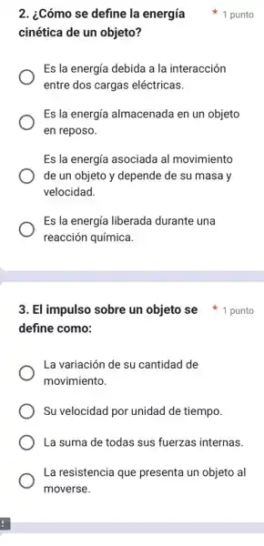 cinética de un objeto?
Es la energía debida a la interacción
entre dos cargas eléctricas.
Es la energía almacenada en un objeto
en reposo.
Es la energía asociada al movimiento
de un objeto y depende de su masa y
velocidad
Es la energía liberada durante una
reacción química.
2. ¿Cómo se define la energía 1 punto
define como:
La variación de su cantidad de
movimiento.
Su velocidad por unidad de tiempo.
La suma de todas sus fuerzas internas.
La resistencia que presenta un objeto al
moverse.
3. El impulso sobre un objeto se 1 punto