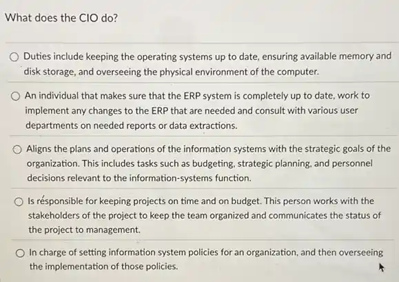 What does the CIO do?
Duties include keeping the operating systems up to date, ensuring available memory and
disk storage, and overseeing the physical environment of the computer.
An individual that makes sure that the ERP system is completely up to date, work to
implement any changes to the ERP that are needed and consult with various user
departments on needed reports or data extractions.
Aligns the plans and operations of the information systems with the strategic goals of the
organization. This includes tasks such as budgeting, strategic planning, and personnel
decisions relevant to the information-systems function.
Is résponsible for keeping projects on time and on budget. This person works with the
stakeholders of the project to keep the team organized and communicates the status of
the project to management.
In charge of setting information system policies for an organization, and then overseeing
the implementation of those policies.