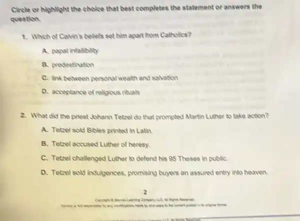 Circle or highlight the choice that best completes the statement or answers the
question
1. Which of Calvin's beliefs set him apart from Catholics?
A. papal infallibility
B. predestination
C. Ink between personal wealth and salvation
D. acceptance of religious rituals
2. What did the priest Johann Tetzel do that prompled Martin Luther to take action?
A. Tetrel sold Bibles printed in Latin.
B. Tetzel accused Luther of heresy.
C. Tetzel challenged Luther to defend his 95 Theses in publiC.
D. Tetzel sold inclulgences promising buyers an assured entry into heaven.
by and coasters content posited in to
