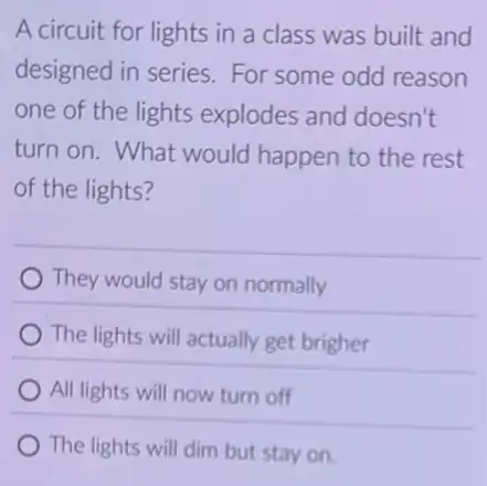 A circuit for lights in a class was built and
designed in series For some odd reason
one of the lights explodes and doesn't
turn on. What would happen to the rest
of the lights?
They would stay on normally
The lights will actually get brigher
All lights will now turn off
The lights will dim but stay on.