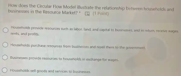 How does the Circular Flow Model illustrate the relationship between households and
businesses in the Resource Market?(1) (1 Point)
Households provide resources such as labor land, and capital to businesses, and in return receive wages,
rents, and profits.
Households purchase resources from businesses and resell them to the government.
Businesses provide resources to households in exchange for wages.
Households sell goods and services to businesses.