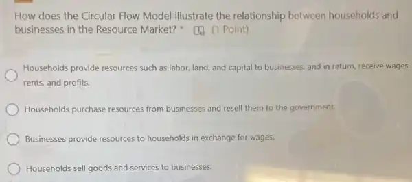 How does the Circular Flow Model illustrate the relationship between households and
businesses in the Resource Market?(1 Point)
Households provide resources such as labor land, and capital to businesses, and in return receive wages,
rents, and profits.
Households purchase resources from businesses and resell them to the government.
Businesses provide resources to households in exchange for wages.
Households sell goods and services to businesses.