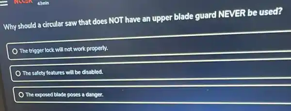 Why should a circular saw that does NOT have an upper blade guard NEVER be used?
The trigger lock will not work properly.
) The safety features will be disabled.
The exposed blade poses a danger.